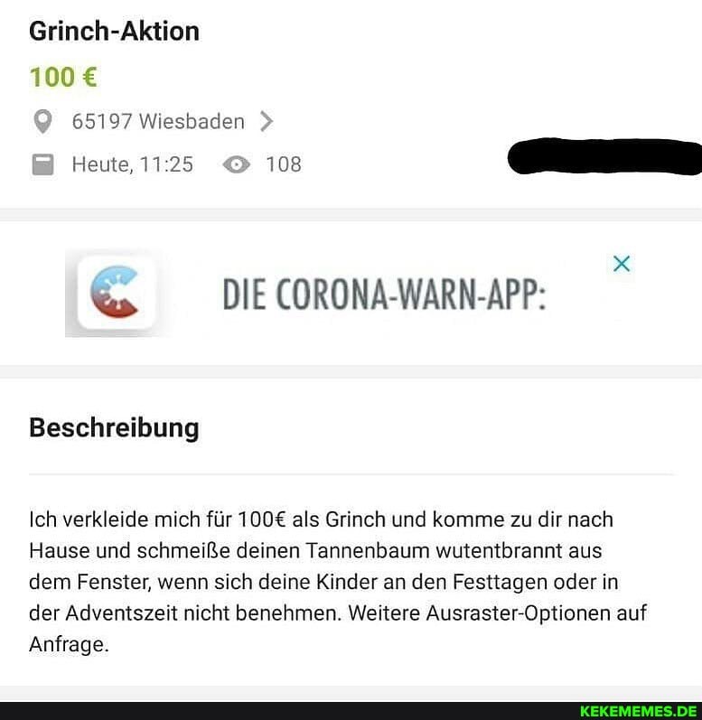 Grinch-Aktion
100
65197 Wiesbaden
Heute,
108
&s DIE CORONA-WARN-APP:
Beschreibung
Ich verkleide mich für als Grinch und komme zu dir nach
Hause und schmeiße deinen Tannenbaum wutentbrannt aus dem Fenster, wenn sich deine Kinder an den Festtagen oder in der Adventszeit nicht benehmen. Weitere Ausraster-Optionen auf
Anfrage.