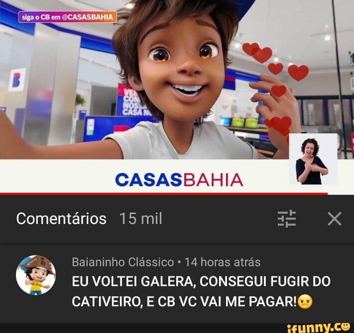 em
CASASBAHIA
Comentários 15 mil XX
Baianinho Clássico 14 horas atrás
EU VOLTEI GALERA, CONSEGUI FUGIR DO CATIVEIRO, E CB VC VAI ME PAGAR!