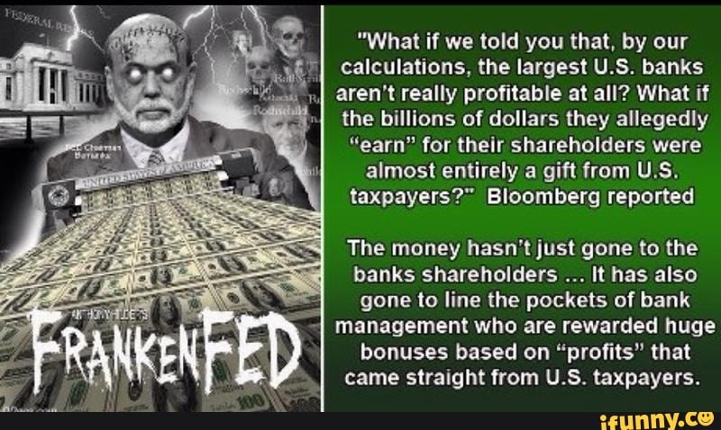 "What if we told you that, by our calculations, the largest U.S. banks
I aren't really profitable at all? What if the billions of dollars they allegedly
"earn" for their shareholders were almost entirely a gift from U.S.
taxpayers?" Bloomberg reported
The money hasn't just gone to the banks shareholders It has also gone to line the pockets of bank management who are rewarded huge bonuses based on "profits" that came straight from U.S. taxpayers.