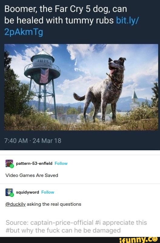 Boomer, the Far Cry dog, can be healed with tummy rubs bit.ly/
2pAkmTg
AM 24 Mar 18
pattern-53-enfield
Ave
squidyword
@duckily asking the real questions
Source: captain-prics-olficial #i appreciate this
#but why the fuck can he be damaged