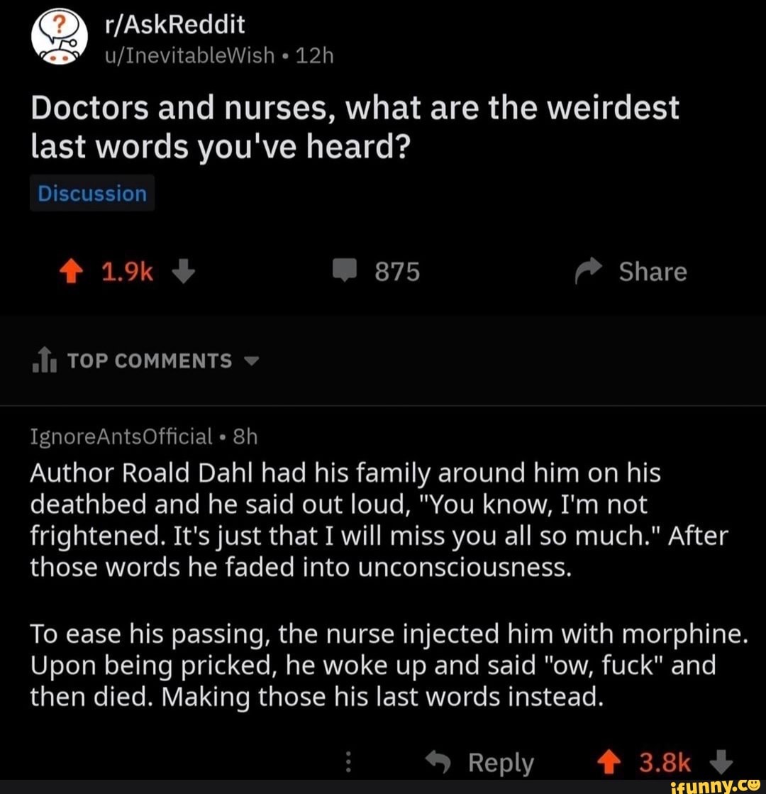 Doctors and nurses, what are the weirdest last words you've heard?
875
Share
Discussion
TOP COMMENTS
IgnoreAntsOfficial
Author Roald Dahl had his family around him on his deathbed and he said out loud, "You know, I'm not frightened. It's just that I will miss you all so much." After those words he faded into unconsciousness.
To ease his passing, the nurse injected him with morphine.
Upon being pricked, he woke up and said "ow, fuck" and then died. Making those his last words instead.
Reply 3.8k