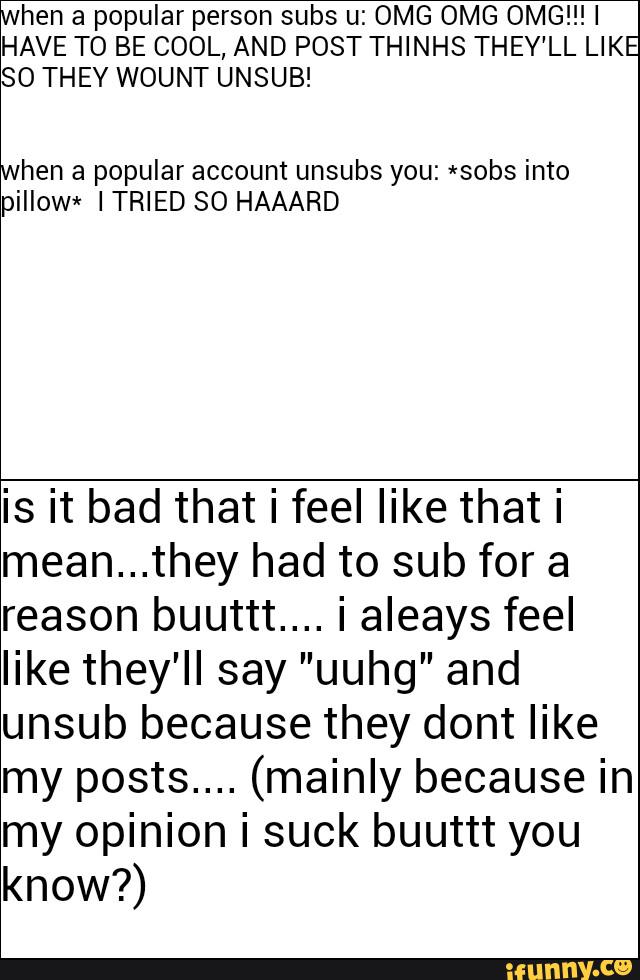 hen a popular person subs u: OMG OMG 0MG!!!I
HAVE TO BE COOL, AND POST THINHS THEY'LL LIKE
SO THEY WOUNT UNSUB!
hen a popular account unsubs you: *sobs into
piIIow* ITRIED SO HAAARD
is it bad that i feel like that i
mean...they had to sub for a
reason buuttt... i aleays feel
like they'll say ”uuhg” and
unsub because they dont like
my posts.... (mainly because in
my opinion i suck buuttt you
know?)
