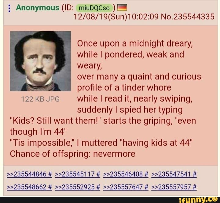 : Anonymous (ID: miuDQCso )
No.235544335
Once upon a midnight dreary, while I pondered, weak and weary, over many a quaint and curious profile of a tinder whore
122 KB JPG while I read it, nearly swiping,
suddenly I spied her typing
"Kids? Still want them!" starts the griping, "even
though I'm 44"
"Tis impossible," I muttered "having kids at 44"
Chance of offspring: nevermore
>>235544846 # >>235545117 # >>235546408 # >>235547541 #
>>235548662 # >>235552925 # >>235557647 # >>235557957 #