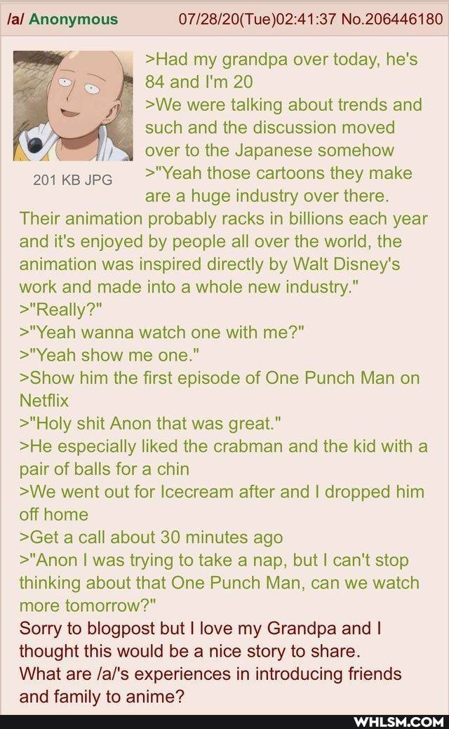 Jal Anonymous No.206446180
>Had my grandpa over today, he's
84 and I'm 20
>We were talking about trends and such and the discussion moved
"I over to the Japanese somehow
201 KB JPG >"Yeah those cartoons they make are a huge industry over there.
Their animation probably racks in billions each year and it's enjoyed by people all over the world, the animation was inspired directly by Walt Disney's work and made into a whole new industry."
>"Really?"
>"Yeah wanna watch one with me?"
>"Yeah show me one."
>Show him the first episode of One Punch Man on
Netflix
>"Holy shit Anon that was great."
>He especially liked the crabman and the kid with a pair of balls for a chin
>We went out for Icecream after and I dropped him off home
>Get a call about 30 minutes ago
>"Anon I was trying to take a nap, but I can't stop thinking about that One Punch Man, can we watch more tomorrow?"
Sorry to blogpost but I love my Grandpa and I thought this would be a nice story to share.
What are /al's experiences in introducing friends and family to anime?