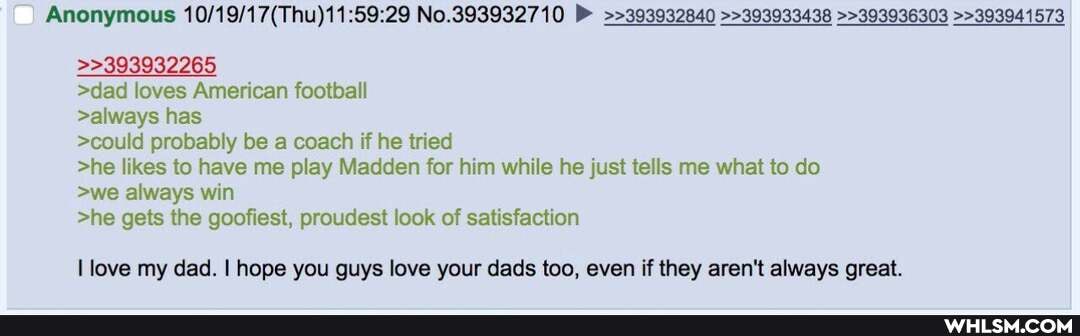 Anonymous No.393932710 >>393932840 >>393933438 >>393936303 >>393941573
>dad loves American football
>>393932265
>always has
>could probably be a coach if he tried
>he likes to have me play Madden for him while he just tells me what to do
>we always win
>he gets the goofiest, proudest look of satisfaction
I love my dad. I hope you guys love your dads too, even if they aren't always great.