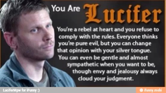 owe D ucifer
You're a rebel at heart and you refuse to
comply with the rules. Everyone thinks
you're pure evil, but you can change
that opinion with your silver tongue.
You can even be gentle and almost
sympathetic when you want to be,
q
though envy and jealousy always
5
cloud your judgment.