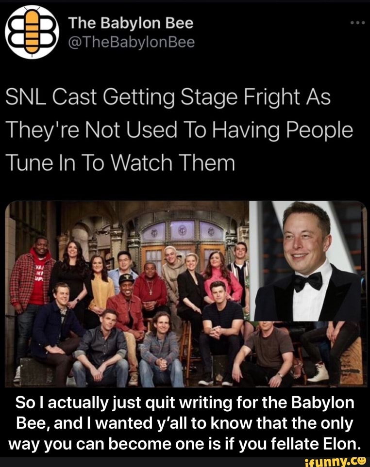 The Babylon Bee
@TheBabylonBee
SNL Cast Getting Stage Fright As
They're Not Used To Having People
Tune In To Watch Them
Bu?
Sol actually just quit writing for the Babylon
Bee, and I wanted y'all to know that the only way you can become one is if you fellate Elon. - So I actually just quit writing for the Babylon Bee, and I wanted y’all to know that the only way you can become one is if you fellate Elon.
