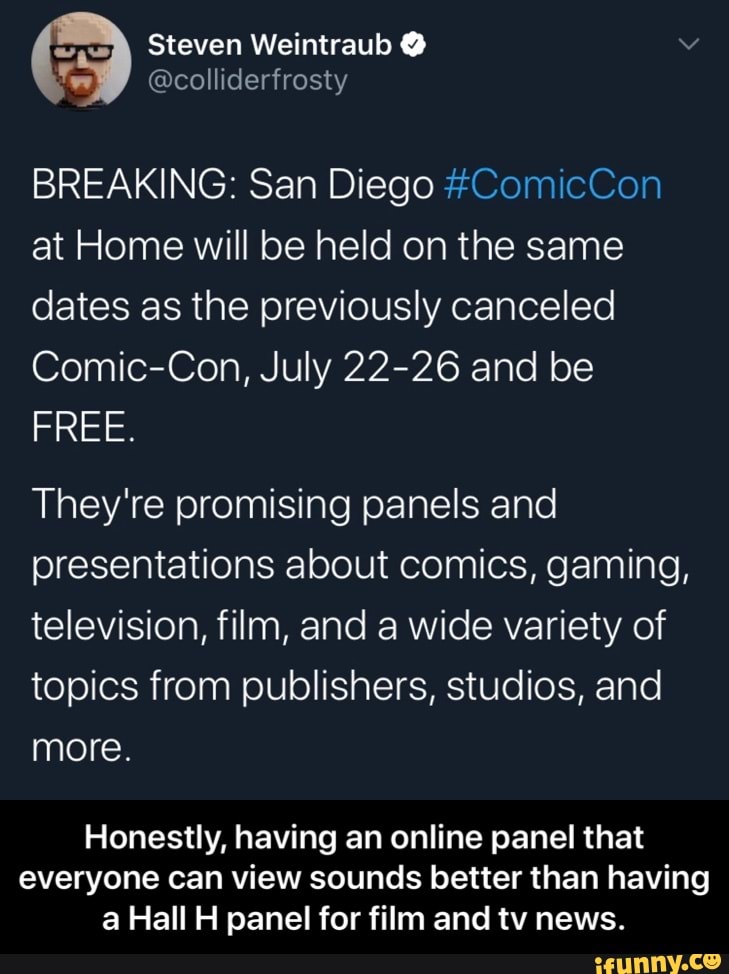 Steven Weintraub @colliderfrosty
BREAKING: San Diego #ComicCon
at Home will be held on the same
dates as the previously canceled
Comic-Con, July 22-26 and be
FREE.
They're promising panels and
presentations about comics, gaming,
television, film, and a wide variety of
topics from publishers, studios, and
more.
Honestly, having an online panel that
everyone can view sounds better than having
a Hall H panel for film and tv news. - Honestly, having an online panel that everyone can view sounds better than having a Hall H panel for film and tv news.