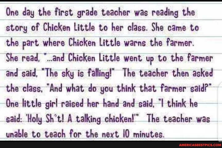 One day the first grade teacher was reading the story of Chicken Little to her class. She came to the part where Chicken Little warns the farmer.
She read, "..and Chicken Little went up to the farmer and said, "The sky is falling!' The teacher then asked the class, "And what do you think that farmer said?"
One little girl raised her hand and -said, "I think he said: 'Holy Sh't! A talking chicken! The teacher was
Om fan the aac