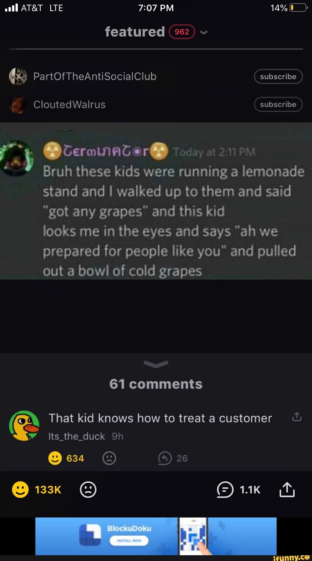 a OceranatorO
É Bruh these kids were running a
iso
stand and I walked up to them and said
"got any grapes" and this kid
looks me in the eyes and says "ah we
prepared for people like you" and pulled
out a bowl of cold grapes That kid knows how to treat a customer 7 Its_the_duck 9h