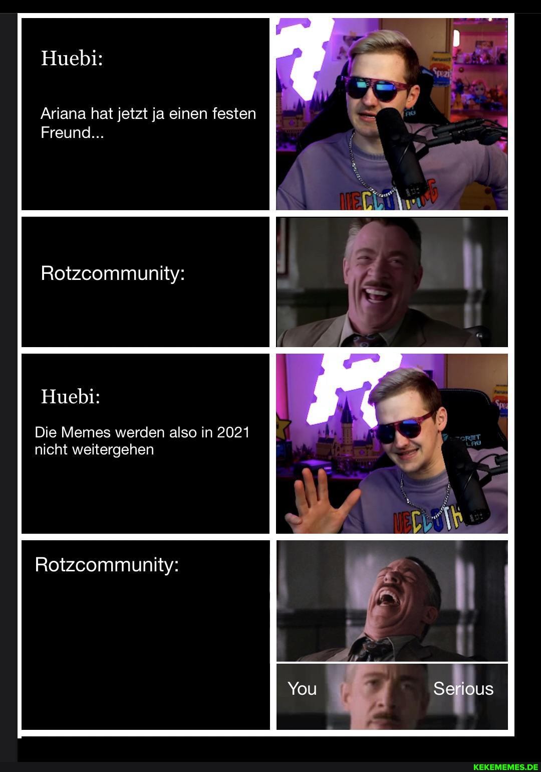 Huebi:
Ariana hat jetzt ja einen festen
Freund...
Rotzcommunity:
Huebi:
Die Memes werden also in 2021 nicht weitergehen
Rotzcommunity:
Serious