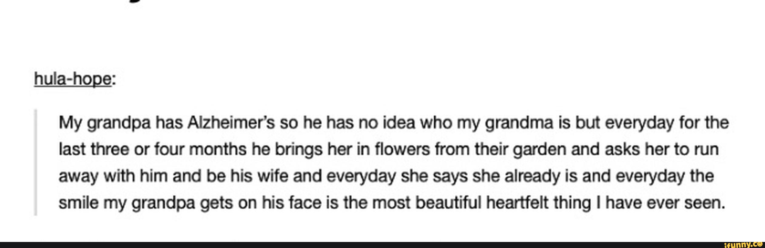 huIa-hoge:
My grandpa has Alzheimer's so he has no idea who my grandma is but everyday for the
last three or four months he brings her in flowers from their garden and asks her to run
away with him and be his wife and everyday she says she already is and everyday the
smile my grandpa gets on his face is the most beautiful heartfelt thing I have ever seen.