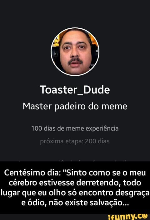 Toaster Dude
Master padeiro do meme
100 dias de meme experiência
Centésimo dia: "Sinto como se o meu cérebro estivesse derretendo, todo lugar que eu olho só encontro desgraça e ódio, não existe salvação... - Centésimo dia: "Sinto como se o meu cérebro estivesse derretendo, todo lugar que eu olho só encontro desgraça e ódio, não existe salvação...