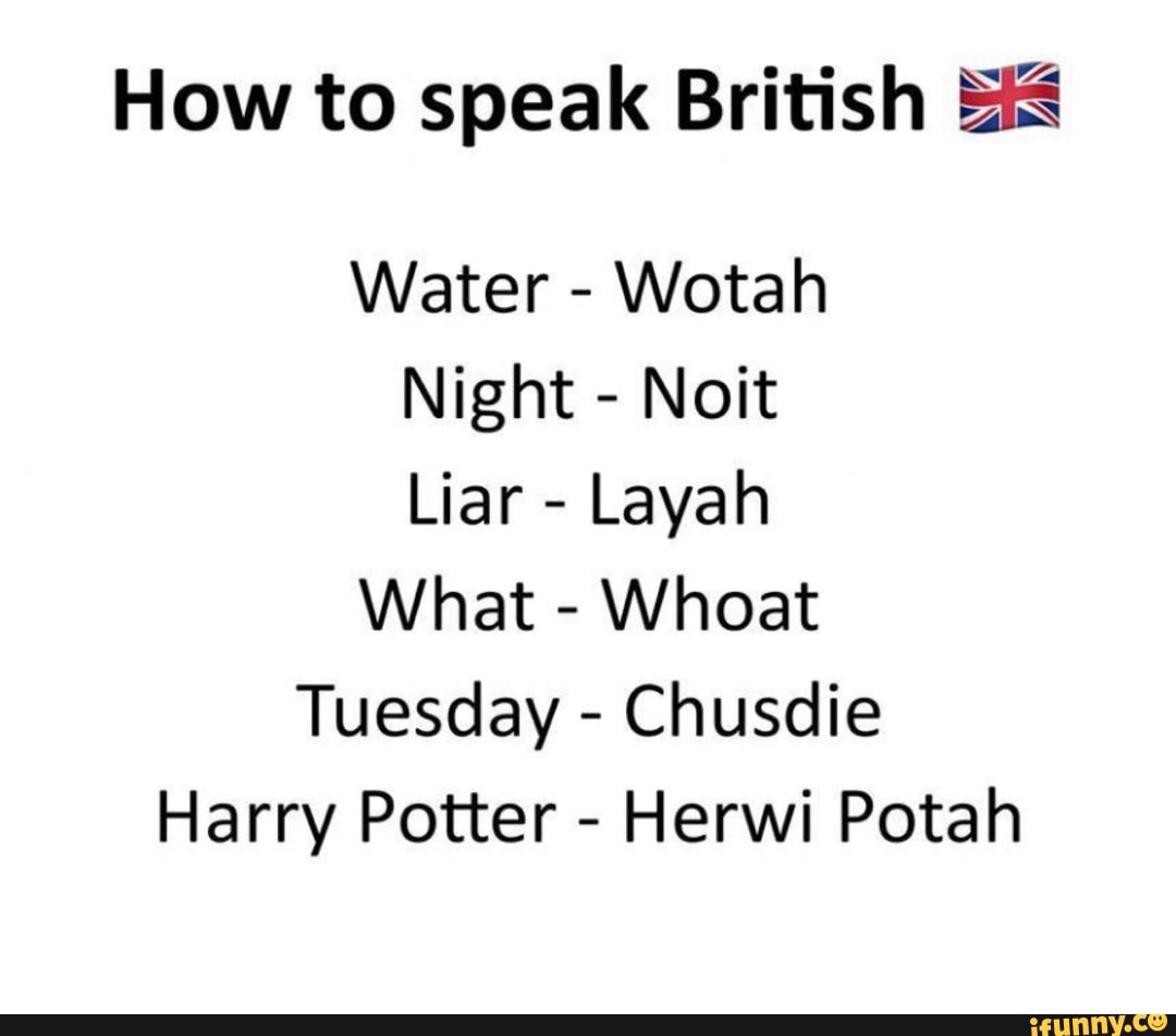 Very true. How to speak British. Wotah. How to have a British Accent. If i had a British Accent i'd never shut up.