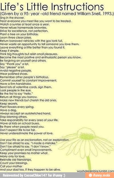 Life's Little Instructions
(Given by a 95- year -old friend named William Snell, 1993.)
Singin the shower.
reat everyone you meo! ike you wont to be reoted.
Walch a suní of least once a yeor.
Never refuse homemade brownies.
tive for excotonce, not portection.
Planta tree on your bindoy.
Leom ree clean jokes,
Relvin borrowed vericies with he gos tonk lu
Never waste an opportuily 10 tel someone you love them.
Leave overying aie better hon you found it
Keep simple
Become lhe mos! positive ond enthusiastic person you know.
be forgiving on yourself ond others
Say "thank you" oot.
Say "please" aot.
Avoid negative people,
Weor polshed shoes.
Remember other people's bihdoys.
Commit yous 10 constant improvement,
Have o fim handshake.
Send lols of volentine cotas, sign them,
Look people in the eye.
Return al things you borrow.
Moke new tends bul chsh the Old ones.
Keep secrets.
Pant lowers every png.
Novo a dog.
Aways accept on oulstretched hond.
stop bloming others.
joke responsbilly or every area of yourite,
wave al kids on school buses.
be there when people need you.
Don't expoct Ho to bo far.
Never underestimate the power of love.
Don! De olícid to say, "I made o mtote,"
Compliment even smllimerovernents.
Keep your promizes no matter whet.
Count your blessings