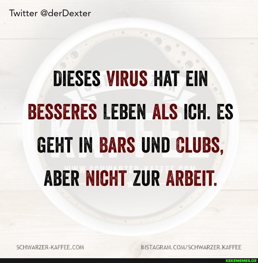 Twitter @derDexter
DIESES VIRUS HAT EIN BESSERES LEBEN ALS ICH. ES GEHT IN BARS UND CLUBS,
ABER NICHT ZUR ARBEIT.
SEHWARZER-NAFFEE.