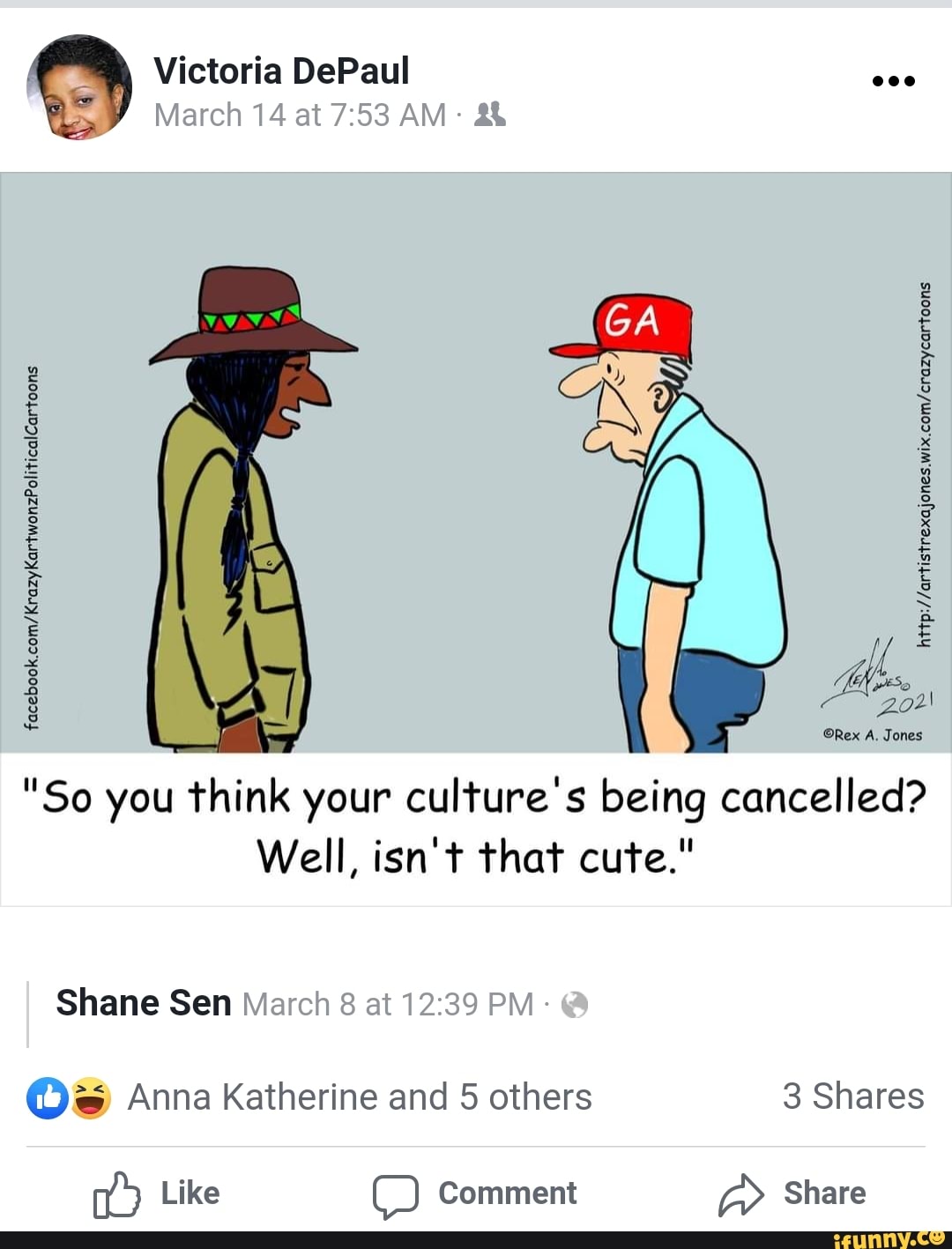 Victoria DePaul
March 14 at AM:
Rex A. Jones
"So you think your culture's being cancelled?
Well, isn't that cute."
facebook,
I Shane Sen March 8 at PM- @
Anna Katherine and 5 others Shares
Like Comment Share