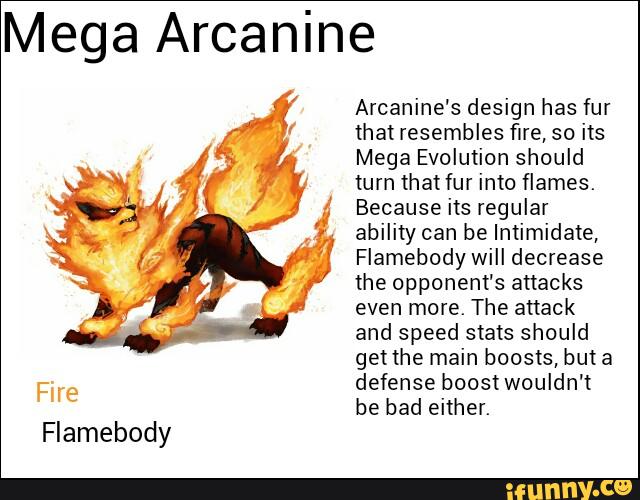 Mega Arcanine
Flamebody
Arcanine's design has fur
that resembles fire, so its
Mega Evolution should
tum that fur into flames.
Because its regular
ability can be Intimidate,
Flamebody will decrease
the opponem's attacks
even more. The attack
and speed stats should
get the main boosts, hm a
defense boostwouldn't
be bad either.