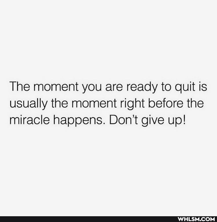 The moment you are ready to quit is usually the moment right before the miracle happens. Don't give up!
