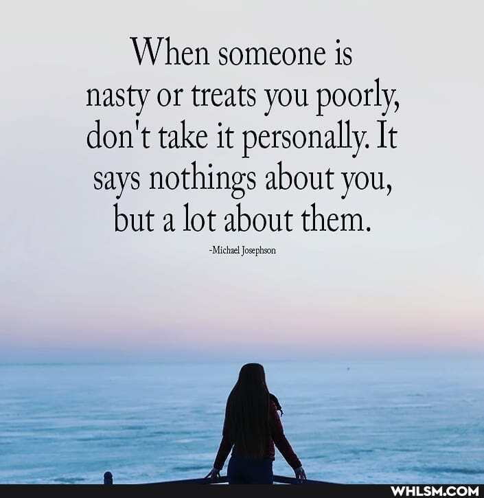 When someone is nasty or treats you poorly, don't take it personally. It says nothings about you,
but a lot about them.
-Michae! Josephson