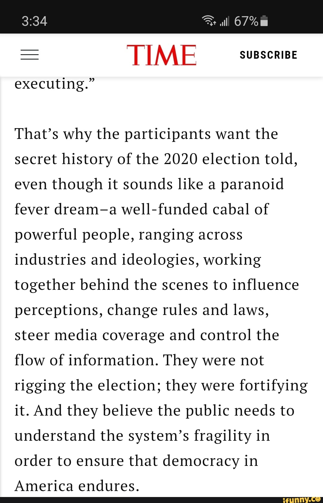 lll 67%
= TIME SUBSCRIBE
executing."
That's why the participants want the secret history of the 2020 election told, even though it sounds like a paranoid fever dream-a well-funded cabal of powerful people, ranging across industries and ideologies, working together behind the scenes to influence perceptions, change rules and laws, steer media coverage and control the flow of information. They were not rigging the election; they were fortifying it. And they believe the public needs to understand the system's fragility in order to ensure that democracy in
America endures.