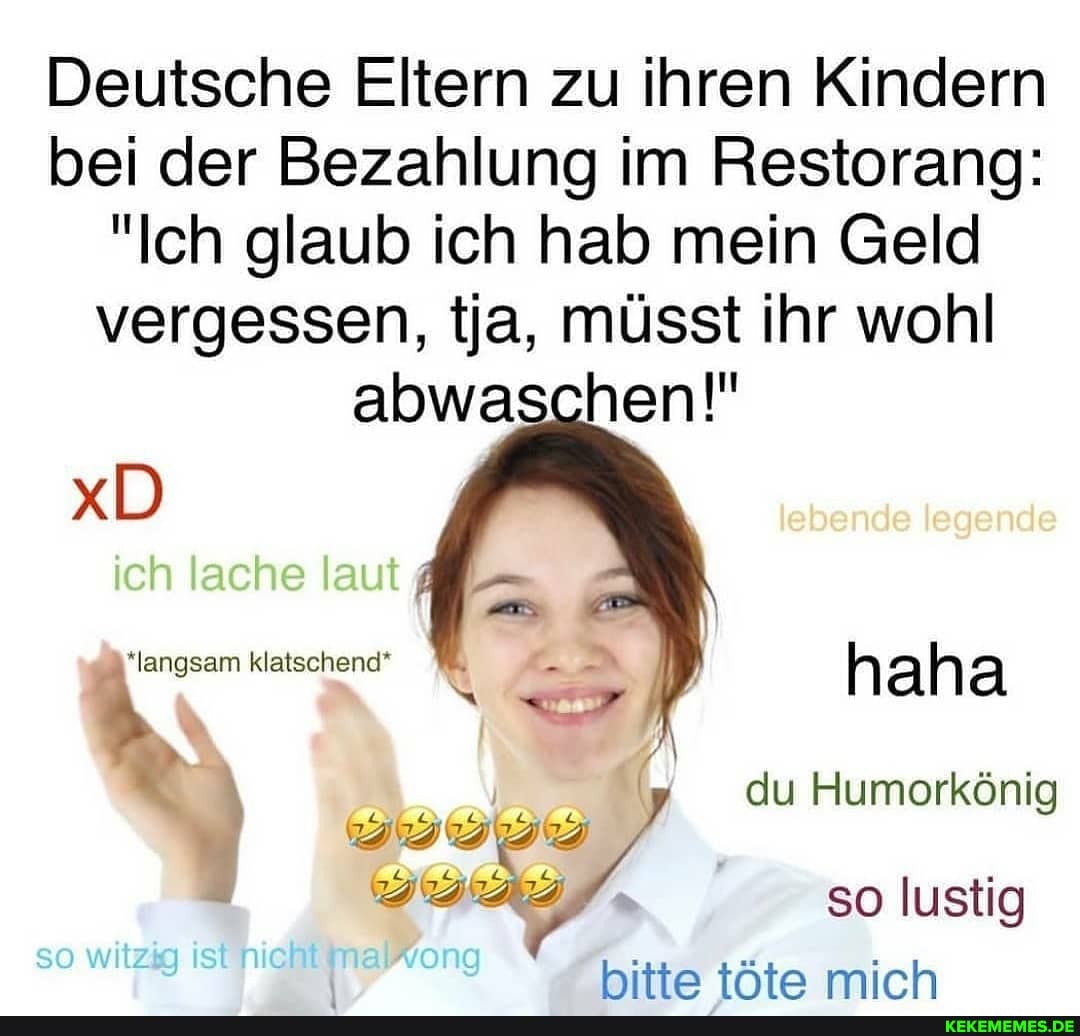 Deutsche Eltern zu ihren Kindern bei der Bezahlung im Restorang:
"Ich glaub ich hab mein Geld vergessen, ja, müsst ihr wohl abwaschen!"
xD
ich lache laut 4
lebende legende
du Humorkönig
*langsam klatschend*
so witzig ist nichEinaWwong
so lustig hitte tAte mich