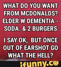 WHAT DO YOU WANT;
FROM MCDONALDS?
ELDER W DEMENTIA SODA. 2 BURGERS
I SAY OK, BUT ONCE
OUT OF EARSHOT GO
WHAT THE HELL?