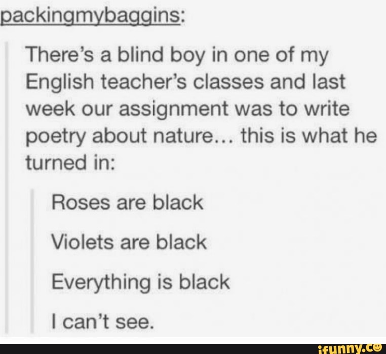 Qackingmybaggins:
There's a blind boy in one of my
English teacher’s classes and last
week our assignment was to write
poetry about nature... this is what he
turned in:
Roses are black
\fiolets are black
Everything is black
I can't see.