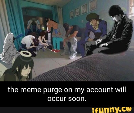 He. S the meme purge on my account will occur soon. - iFunny