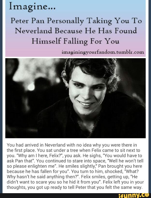 Imagine...
Peter Pan Personally Taking You To
Neverland Because He Has Found
Vou had amyed m Neyer‘aud wuh no \dea why you were mere m
We WS! place. YOU sat under a nee when FEM came (O SH next (O
you ”Why am \ hm, rem", you ask He sms, ”Vou wowd have m
ask Pan that" Vau Cnmmued m stare mm Space, "WGH he Won't (PH
so
please smugmen m2" He srmles shghfly,“ Pan Illought you hm
because he has (allen fox you” Vou turn to hun, shocked, ”Wha!7
Why nam hc said anything mw" Fehx smMes, genmg up, "He
dwdn'l want to scam you so he Ind n from you" Fehx left you w your
thoughts, you got up ready to (eM Petel that you fen me same way