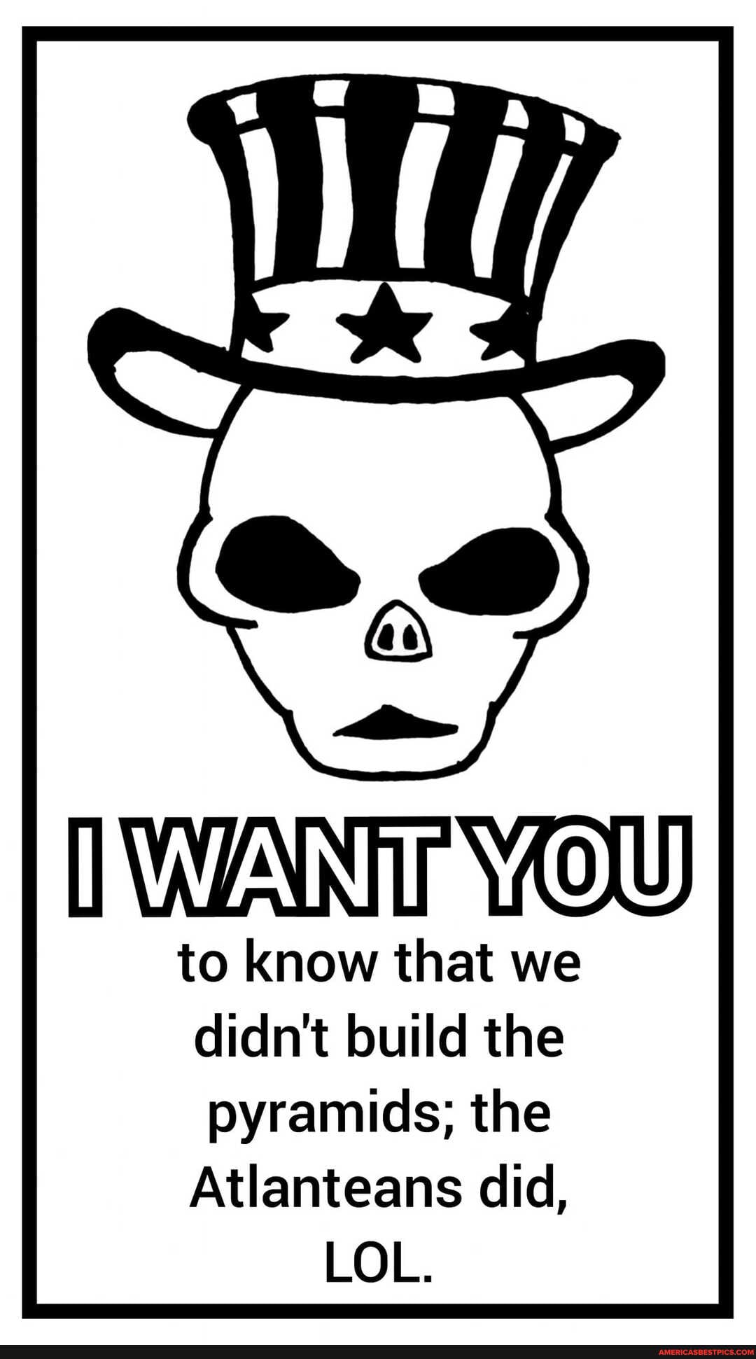 WANT
to know that we didn't build the pyramids; the
Atlanteans did,
LOL.