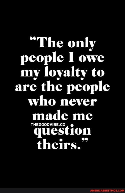"The only people I owe my loyalty to
are the people who never made me
question
theirs."