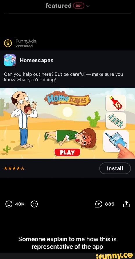 featured
iFunnyAds
Sponsored
Homescapes
Can you help out here? But be careful - make sure you know what you're doing!
PLAY
Install
sss (ty
Someone explain to me how this is representative of the app - Someone explain to me how this is representative of the app