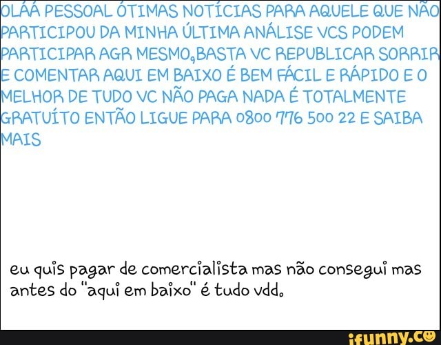 LAA PESSOAL ÓTIMAS NOTÍCIAS PARA AQUELE QUE NÃO
PARTICIPOU DA MINHA ÚLTIMA ANÁLISE VCS PODEM
PARTICIPAR AGR MESMO, BASTA VC REPUBLICAR SORRIA
E COMENTAR AQUI EM BAIXO É BEM FÁCIL E RÁPIDO E O
MELHOR DE TUDO VC NÃO PAGA NADA É TOTALMENTE
RATUÍTO ENTÃO LIGUE PARA 0800 776 500 22 E SAIBA
MAIS
eu quis pagar de comercialista mas não consegui mas
antes do "aqui em
baixo" é tudo vdd,