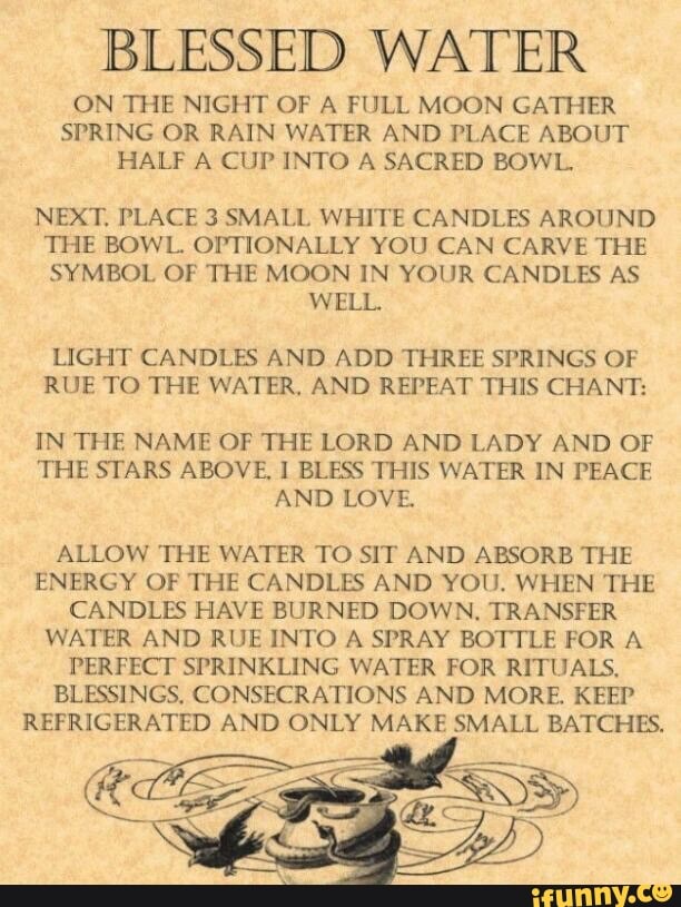 BLESSED WATER
ON THE NIGHT OF A FULL MOON GATHER
SPRING OR RAIN WATER AND PLACE ABOUT
HALF A CUP INTO A SACRED BOWL.
NEXT, PLACE 3 SMALL WHITE CANDLES AROUND
THE BOWL. OPTIONALLY YOU CAN CARVE THE
SYMBOL OF THE MOON IN YOUR CANDLES AS
WELL.
LIGHT CANDLES AND ADD THREE SPRINGS OF
RUE TO THE WATER, AND REPEAT THIS CHANT:
IN THE NAME OF THE LORD AND LADY AND OF
THE STARS ABOVE, I BLESS THIS WATER IN PEACE
AND LOVE.
ALLOW THE WATER TO SIT AND ABSORB THE
ENERGY OF THE CANDLES AND YOU. WHEN THE
CANDLES HAVE BURNED DOWN. TRANSFER
WATER AND RUE INTO A SPRAY BOTTLE FOR A
PERFECT SPRINKLING WATER FOR RITUALS,
BLESSINGS, CONSECRATIONS AND MORE. KEEP
REFRIGERATED AND ONLY MAKE SMALL BATCHES.