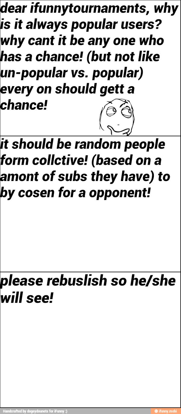 dear ifunnytournaments, why
is it always popular users?
why cant it be any one who
has a chance! (but not like
un-popular vs.
popular)
every on should gett a
chance! S
jt should be random people
form collctive! (based ona
amont of subs they have) to
by cosen for a opponent!
please rebuslish so he/she
will see!