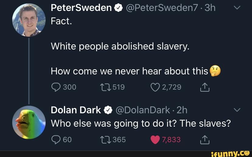 PeterSweden @ @PeterSweden7 -
Fact.
White people abolished slavery.
How come we never hear about this @
300 11519 2,729
Dolan Dark @ @DolanDark
Who else was going to do it? The slaves?
60 11365 @ 7,833