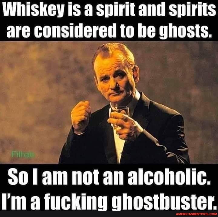 Whiskey is a spirit and spirits are considered to he ghosts.
an
So am not an alcoholic.
I'm a fucking shostbuster.