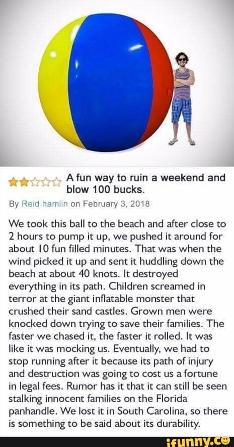 A fun way to ruin a weekend and
blow 100 bucks.
By R! a mmm on
February 3 2013
We took this ball to the beach and after close to
2 hours to pump it up. we
pushed it around for
about IO fun filled minutes. That was
when the
wind picked it up and sent it huddling down the
beach at about 40 knots. It destroyed
everything in its path. Children screamed in
terror at the giant inflatable monster that
crushed their sand castles. Grown men were
knocked down trying to save their families, The
faster we chased it. the faster it rolled. It was
like it was
mocking us.
Eventually, we had to
stop running after it because its path of injury
and destruction was going to cost us
afortune
in legal fees. Rumor has it that it can still be seen
stalking innocent families on the Florida
panhandle. We lost it in South Carolina, so there
is something to be said about its durability.