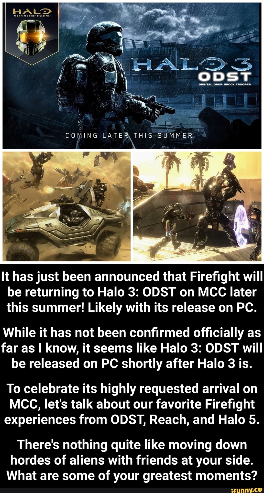 It has just been announced that Firefight will
be returning to Halo 3: ODST on MCC later
this summer! Likely with its release on PC.
While it has not been confirmed officially as
far as I know, it seems like Halo 3: ODST will
be released on PC shortly after Halo 3 is.
To celebrate its highly requested arrival on
MCC, let's talk about our favorite Firefight
experiences from ODST, Reach, and Halo 5.
There's nothing quite like moving down
hordes of aliens with friends at your side.
What are some of your greatest moments?
