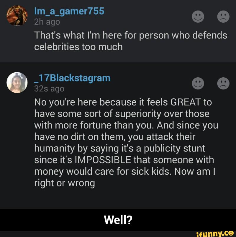 That's what I'm here for person who defends
celebrities too much
º º
32s ago
No you're here because it feels GREAT to
have some sort of superiority over those
with more fortune than you. And since you
have no dirt on them, you attack their
humanity by saying it's a publicity stunt
since it's IMPOSSIBLE that someone with
money would care for sick kids. Now aml
right or wrong
Well? - Well?