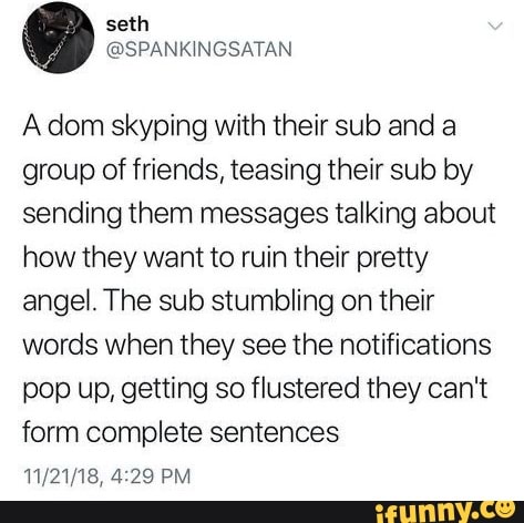 seth
Adom skyping with their sub and a group of friends, teasing their sub by sending them messages talking about how they want to ruin their pretty angel. The sub stumbling on their words when they see the notifications pop up, getting so flustered they can't form complete sentences
PM