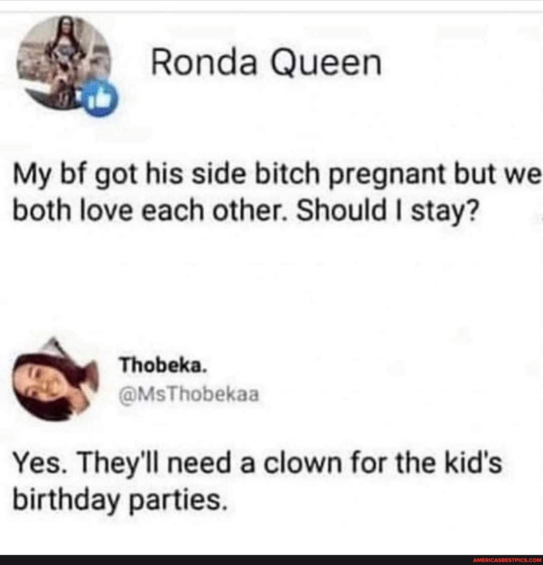 Ronda Queen
My bf got his side bitch pregnant but we both love each other. Should I stay?
Yes. They'll need a clown for the kid's birthday parties.