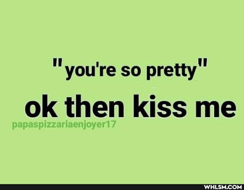 "you're so pretty"
ok then kiss me