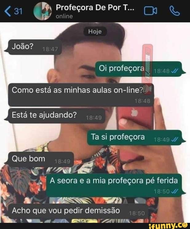 31 Profeçora De Por T.
is
João?
Hoje
Oi profeçora
Como está as minhas aulas on-line?
Está te ajudando?
Ta si
Aseorae amia profeçora pé fenda
Que bom
Acho que vou pedir demissão
VW