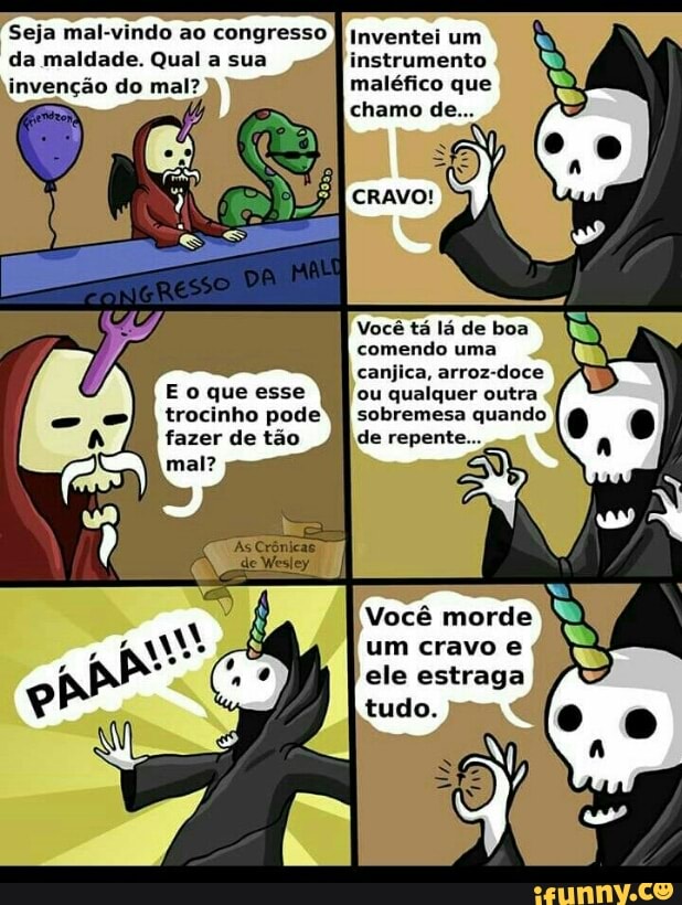 Seja mal-vindo ao congresso
Qual
invenção do mal?
E o que esse
trocinho pode
fazer de tão
Inventei um
maléfico que
Você tá lá de boa
comendo uma
canjica, arroz-doce
ou qualquer outra
À
sobremesa quando
de repent
Você morde
um cravo e
ele estraga