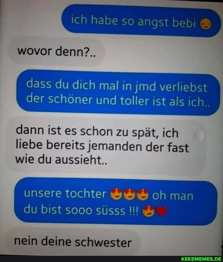 wovor denn?..
I dass du dich mal in md verliebst der schöner und toller ist als ich.
dann ist es schon zu spät, ich liebe bereits jemanden der fast wie du aussieht..
unsere tochter oh man
du bist sooo süsss
nein deine schwester