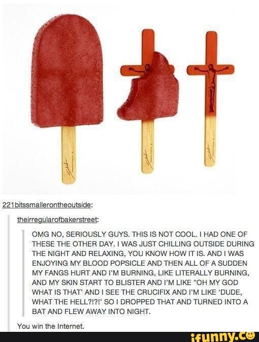 OMG No, SERIOUSLY Guvs. THIS IS NOT COOL. I HAD ONE OF
THESE THE OTHER DAV. I WAS JUST CHILLING OUTSIDE DURING
THE NIGHT AND RELAXING, vou KNOW HOW IT IS. AND I WAS
ENJOVING Mv BLOOD POPSICLE AND THEN ALL OF A SUDDEN
Mv FANGS HURT AND I'M BURNING, LIKE LITERALLY BURNING,
AND MY SKIN START To BUSTER AND I'M LIKE ”OH Mv GOD
WHAT Is THAT' AND I SEE THE CRUCIFIX AND I'M LIKE ‘DUDE,
WHAT THE HELL?
.
90 I DROPPED THAT AND TURNED INTO A
EAT AND FLEW AWAv INTO NIGHT.
vou erI me InIemeI.