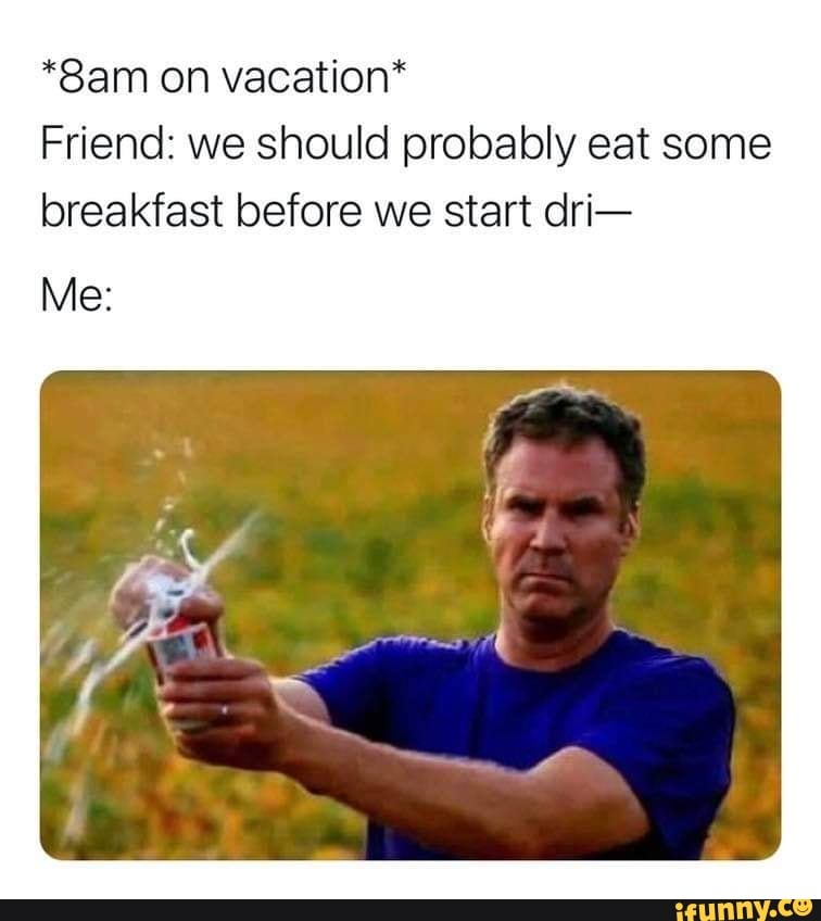 on vacation*
Friend: we should probably eat some breakfast before we start dri-
Me: