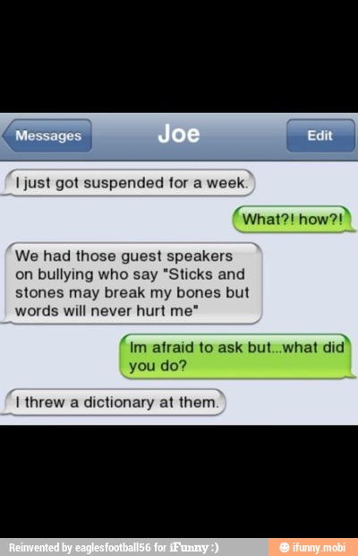 just got suspended for a week.
We had those guest speakers
on bullying who say "Sticks and
stones may break my bones but
words will never hurt me"
(Im afraid to ask but..what
did"
you do?
I threw a dictionary at them
